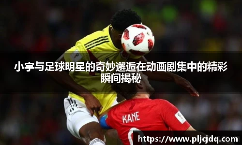小宇与足球明星的奇妙邂逅在动画剧集中的精彩瞬间揭秘